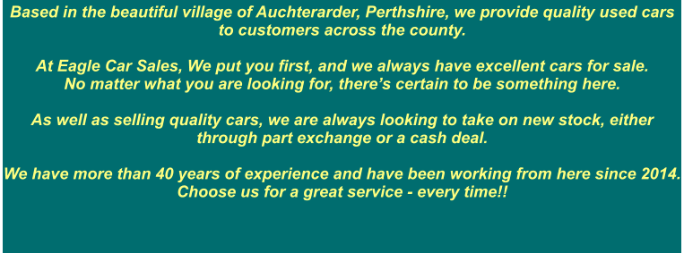 Based in the beautiful village of Auchterarder, Perthshire, we provide quality used cars to customers across the county.    At Eagle Car Sales, We put you first, and we always have excellent cars for sale.  No matter what you are looking for, there’s certain to be something here.  As well as selling quality cars, we are always looking to take on new stock, either through part exchange or a cash deal.    We have more than 40 years of experience and have been working from here since 2014. Choose us for a great service - every time!!